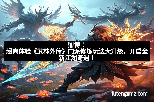 鼎博：超爽体验《武林外传》门派修炼玩法大升级，开启全新江湖奇遇！