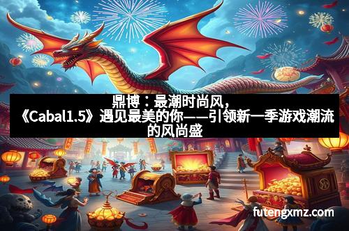 鼎博：最潮时尚风，《Cabal1.5》遇见最美的你——引领新一季游戏潮流的风尚盛宴