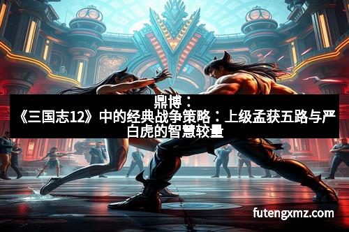 鼎博：《三国志12》中的经典战争策略：上级孟获五路与严白虎的智慧较量