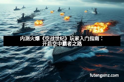 内测火爆《空战世纪》玩家入门指南：开启空中霸者之路